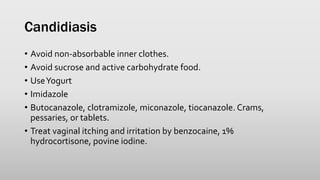Candidiasis
• Avoid non-absorbable inner clothes.
• Avoid sucrose and active carbohydrate food.
• UseYogurt
• Imidazole
• Butocanazole, clotramizole, miconazole, tiocanazole. Crams,
pessaries, or tablets.
• Treat vaginal itching and irritation by benzocaine, 1%
hydrocortisone, povine iodine.
 