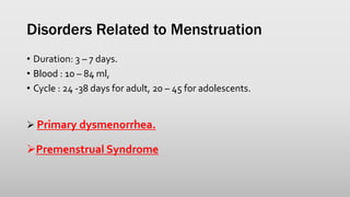 Disorders Related to Menstruation
• Duration: 3 – 7 days.
• Blood : 10 – 84 ml,
• Cycle : 24 -38 days for adult, 20 – 45 for adolescents.
 Primary dysmenorrhea.
Premenstrual Syndrome
 