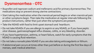 Dysmenorrhea - OTC
• Ibuprofen and naproxen sodium and mefenamic acid for primary dysmenorrhea.The
medications stop or prevent strong uterine contractions.
• Start taking the medication when the menstrual period begins or when menstrual pain
or other symptoms begin.Then take the medication at regular intervals following the
product instructions, rather than just when the symptoms are present.
• Take the NSAID with food to limit upset stomach and heartburn.
• Do not take NSAIDs if you are allergic to aspirin or any NSAID, or if you have peptic
ulcer disease, gastroesophageal reflux disease, colitis, or any bleeding disorder.
• If you have hypertension, asthma, or heart failure, watch for early symptoms that the
NSAID is causing fluid retention.
• Do not take a nonsalicylate NSAID if you are also taking anticoagulants or lithium.
• If abdominal pain occurs at times other than just before or during the first few days of
menses, seek medical attention.
 