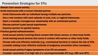 Abstain from sexual activity.
Avoid intercourse with a known infected partner.
• Avoid intercourse with an individual having multiple sex partners.
• Use a new condom with each episode of anal, oral, or vaginal intercourse.
• Seek a mutually monogamous relationship with an uninfected partner.
• Discuss partner’s past sexual experiences.
• Examine partner for genital lesions.
Practice genital selfexamination.
• Avoid sexual activity involving direct contact with blood, semen, or other body fluids.
• Avoid sharing sexual devices that come in contact with semen or other body fluids.
• Choose safe and effective methods (e.g., mechanical barriers) to reduce the risk of STIs
(consider adding more effective methods of pregnancy prevention when necessary).
• Avoid sexual activity if signs/symptoms of an STI are present.
• Consider vaccination if at high risk of a vaccinepreventable STI (e.g., HBV and HPV).
Prevention Strategies for STIs
 