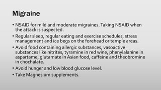 Migraine
• NSAID for mild and moderate migraines.Taking NSAID when
the attack is suspected.
• Regular sleep, regular eating and exercise schedules, stress
management and ice begs on the forehead or temple areas.
• Avoid food containing allergic substances, vasoactive
substances like nitrites, tyramine in red wine, phenylalanine in
aspartame, glutamate in Asian food, caffeine and theobromine
in chochalate.
• Avoid hunger and low blood glucose level.
• Take Magnesium supplements.
 