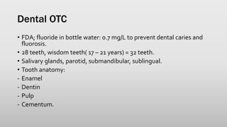 Dental OTC
• FDA; fluoride in bottle water: 0.7 mg/L to prevent dental caries and
fluorosis.
• 28 teeth, wisdom teeth( 17 – 21 years) = 32 teeth.
• Salivary glands, parotid, submandibular, sublingual.
• Tooth anatomy:
- Enamel
- Dentin
- Pulp
- Cementum.
 
