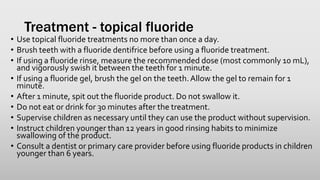 Treatment - topical fluoride
• Use topical fluoride treatments no more than once a day.
• Brush teeth with a fluoride dentifrice before using a fluoride treatment.
• If using a fluoride rinse, measure the recommended dose (most commonly 10 mL),
and vigorously swish it between the teeth for 1 minute.
• If using a fluoride gel, brush the gel on the teeth.Allow the gel to remain for 1
minute.
• After 1 minute, spit out the fluoride product. Do not swallow it.
• Do not eat or drink for 30 minutes after the treatment.
• Supervise children as necessary until they can use the product without supervision.
• Instruct children younger than 12 years in good rinsing habits to minimize
swallowing of the product.
• Consult a dentist or primary care provider before using fluoride products in children
younger than 6 years.
 