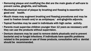 • Removing plaque and modifying the diet are the main goals of self-care to
prevent caries, gingivitis, and halitosis.
• Mechanical removal of plaque by brushing and flossing is essential for
good oral health.
• Mouth rinses may augment brushing and flossing procedures and may be
used to freshen breath and/or as antiplaque/ anti-gingivitis adjuncts.
• Topical fluorides may be used in individuals with high caries activity.
• Parents must supervise children younger than 12 years as necessary until
they can use the products without supervision.
• Denture cleaners may be used to remove debris physically and to prevent
bacterial and/or fungal infections. If individuals have specific problems
related to the purpose or use of these products, consultation with a dentist
should be recommended.
 