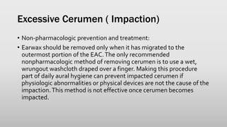 Excessive Cerumen ( Impaction)
• Non-pharmacologic prevention and treatment:
• Earwax should be removed only when it has migrated to the
outermost portion of the EAC.The only recommended
nonpharmacologic method of removing cerumen is to use a wet,
wrungout washcloth draped over a finger. Making this procedure
part of daily aural hygiene can prevent impacted cerumen if
physiologic abnormalities or physical devices are not the cause of the
impaction.This method is not effective once cerumen becomes
impacted.
 