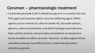 Cerumen – pharmacologic treatment
• Carbamide peroxide 6.5% in anhydrous glycerin is currently the only
FDA approved nonprescription cerumen softening agent. Other
agents such as mineral oil, olive oil (sweet oil), docusate sodium,
glycerin, sodium bicarbonate, and dilute hydrogen peroxide have
been used by primary care providers and patients as inexpensive
home remedies to soften cerumen. However, no data support these
remedies as being more effective than carbamide peroxide in
anhydrous glycerin.
 