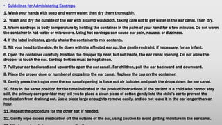 • Guidelines for Administering Eardrops
1. Wash your hands with soap and warm water; then dry them thoroughly.
2. Wash and dry the outside of the ear with a damp washcloth, taking care not to get water in the ear canal. Then dry.
3. Warm eardrops to body temperature by holding the container in the palm of your hand for a few minutes. Do not warm
the container in hot water or microwave. Using hot eardrops can cause ear pain, nausea, or dizziness.
4. If the label indicates, gently shake the container to mix contents.
5. Tilt your head to the side, Or lie down with the affected ear up, Use gentle restraint, if necessary, for an infant.
6. Open the container carefully. Position the dropper tip near, but not inside, the ear canal opening. Do not allow the
dropper to touch the ear. Eardrop bottles must be kept clean.
7. Pull your ear backward and upward to open the ear canal . For children, pull the ear backward and downward.
8. Place the proper dose or number of drops into the ear canal. Replace the cap on the container.
9. Gently press the tragus over the ear canal opening to force out air bubbles and push the drops down the ear canal.
10. Stay in the same position for the time indicated in the product instructions. If the patient is a child who cannot stay
still, the primary care provider may tell you to place a clean piece of cotton gently into the child’s ear to prevent the
medication from draining out. Use a piece large enough to remove easily, and do not leave it in the ear longer than an
hour.
11. Repeat the procedure for the other ear, if needed.
12. Gently wipe excess medication off the outside of the ear, using caution to avoid getting moisture in the ear canal.
 