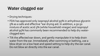 Water clogged ear
• Drying techniques:
• FDA has approved only isopropyl alcohol 95% in anhydrous glycerin
5% as a safe and effective “ear drying aid. In addition, a 50:50
mixture of acetic acid 5% (white household vinegar) and isopropyl
alcohol 95% has commonly been recommended to help dry water-
clogged ears
• Tilt the affected ear down, and gently manipulate it to help drain
water from the ear. Immediately after swimming or bathing, use a
blow dryer on a low heat and speed setting to help dry the ear canal.
Do not blow air directly into the ear canal.
 