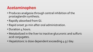 Acetaminophen
• Produces analgesia through central inhibition of the
prostaglandin synthesis.
• Rapidly absorbed from GI.
• Rapid onset 30 min after oral administration.
• Duration 4 hours.
• Metabolized in the liver to inactive glucuronic and sulfuric
acid conjugates.
• Hepatotoxic is dose dependent exceeding 4 g / day.
 