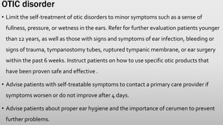 OTIC disorder
• Limit the self-treatment of otic disorders to minor symptoms such as a sense of
fullness, pressure, or wetness in the ears. Refer for further evaluation patients younger
than 12 years, as well as those with signs and symptoms of ear infection, bleeding or
signs of trauma, tympanostomy tubes, ruptured tympanic membrane, or ear surgery
within the past 6 weeks. Instruct patients on how to use specific otic products that
have been proven safe and effective .
• Advise patients with self-treatable symptoms to contact a primary care provider if
symptoms worsen or do not improve after 4 days.
• Advise patients about proper ear hygiene and the importance of cerumen to prevent
further problems.
 