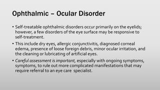 Ophthalmic – Ocular Disorder
• Self-treatable ophthalmic disorders occur primarily on the eyelids;
however, a few disorders of the eye surface may be responsive to
self-treatment.
• This include dry eyes, allergic conjunctivitis, diagnosed corneal
edema, presence of loose foreign debris, minor ocular irritation, and
the cleaning or lubricating of artificial eyes.
• Careful assessment is important, especially with ongoing symptoms,
symptoms, to rule out more complicated manifestations that may
require referral to an eye care specialist.
 
