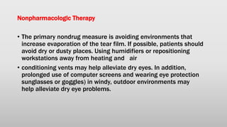 Nonpharmacologic Therapy
• The primary nondrug measure is avoiding environments that
increase evaporation of the tear film. If possible, patients should
avoid dry or dusty places. Using humidifiers or repositioning
workstations away from heating and air
• conditioning vents may help alleviate dry eyes. In addition,
prolonged use of computer screens and wearing eye protection
sunglasses or goggles) in windy, outdoor environments may
help alleviate dry eye problems.
 