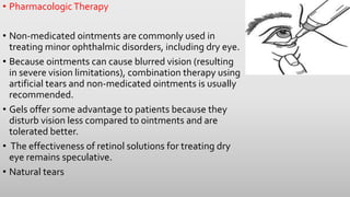 • PharmacologicTherapy
• Non-medicated ointments are commonly used in
treating minor ophthalmic disorders, including dry eye.
• Because ointments can cause blurred vision (resulting
in severe vision limitations), combination therapy using
artificial tears and non-medicated ointments is usually
recommended.
• Gels offer some advantage to patients because they
disturb vision less compared to ointments and are
tolerated better.
• The effectiveness of retinol solutions for treating dry
eye remains speculative.
• Natural tears
 