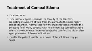 Treatment of Corneal Edema
• Hyperosmotics
• Hyperosmotic agents increase the tonicity of the tear film,
promoting movement of fluid from the cornea to the more highly
osmotic tear film. Normal tear flow mechanisms then eliminate the
excessive fluid. Many patients with mild moderate corneal epithelial
edema may experience improved subjective comfort and vision after
appropriate use of these medications.
• Usually, the patient instills 1 or 2 drops of the solution every 3-4
hours
 