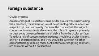 Foreign substance
• Ocular Irrigants
• An ocular irrigant is used to cleanse ocular tissues while maintaining
their moisture; these solutions must be physiologically balanced with
respect to pH and osmolality. Because the tissues that the irrigant
contacts obtain nutrients elsewhere, the role of irrigants is primarily
to clear away unwanted materials or debris from the ocular surface.
To reduce risk of contamination, patients should use ocular irrigants
only on a shortterm basis, and they should be sure that no other
ocular pathology is being missed. All ophthalmic irrigating solutions
are available without a prescription
 