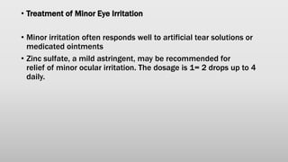 • Treatment of Minor Eye Irritation
• Minor irritation often responds well to artificial tear solutions or
medicated ointments
• Zinc sulfate, a mild astringent, may be recommended for
relief of minor ocular irritation. The dosage is 1= 2 drops up to 4
daily.
 