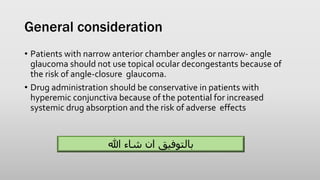 General consideration
• Patients with narrow anterior chamber angles or narrow- angle
glaucoma should not use topical ocular decongestants because of
the risk of angle-closure glaucoma.
• Drug administration should be conservative in patients with
hyperemic conjunctiva because of the potential for increased
systemic drug absorption and the risk of adverse effects
‫هللا‬ ‫شاء‬ ‫ان‬ ‫بالتوفيق‬
 