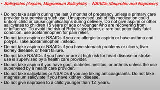• Salicylates (Aspirin, Magnesium Salicylate) - NSAIDs (Ibuprofen and Naproxen)
• Do not take aspirin during the last 3 months of pregnancy unless a primary care
provider is supervising such use. Unsupervised use of this medication could
unborn child or cause complications during delivery. Do not give aspirin or other
salicylates to children 15 years of age or younger who are recovering from
or influenza. To avoid the risk of Reye’s syndrome, a rare but potentially fatal
condition, use acetaminophen for pain relief.
• Do not take aspirin or NSAIDs if you are allergic to aspirin or have asthma and
polyps. Take acetaminophen instead.
• Do not take aspirin or NSAIDs if you have stomach problems or ulcers, liver
kidney disease, or heart failure.
• Do not take NSAIDs if you have or are at high risk for heart disease or stroke
use is supervised by a health care provider.
• Do not take aspirin if you have gout, diabetes mellitus, or arthritis unless the use
supervised by a health care provider.
• Do not take salicylates or NSAIDs if you are taking anticoagulants. Do not take
magnesium salicylate if you have kidney disease.
• Do not give naproxen to a child younger than 12 years.
 