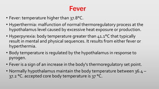 Fever
• Fever: temperature higher than 37.8°C.
• Hyperthermia: malfunction of normal thermoregulatory process at the
hypothalamus level caused by excessive heat exposure or production.
• Hyperpyrexia: body temperature greater than 41.1°C that typically
result in mental and physical sequences. It results from either fever or
hyperthermia.
• Body temperature is regulated by the hypothalamus in response to
pyrogen.
• Fever is a sign of an increase in the body's thermoregulatory set point.
• Normally hypothalamus maintain the body temperature between 36.4 –
37.2 °C. accepted core body temperature is 37 °C.
 