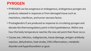 PYROGEN
• PYROGEN can be exogenous or endogenous, endogenous pyrogen are
products released in response or from damaged tissue such as
interlukins, interferon, and tumor necrosis factor.
• Prostaglandins E are produced as response to circulating pyrogen and
elevate the thermoregulatory point in the hypothalamus. Within one
hour the body temperature reaches the new set point then fever occur.
• Causes are, infection, malignancies, tissue damage, antigen-antibody
reaction, dehydration, heat stroke, CNS inflammation, metabolic
disorder and hyperthyroidism or gout.
 