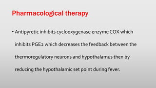 Pharmacological therapy
• Antipyretic inhibits cyclooxygenase enzymeCOX which
inhibits PGE2 which decreases the feedback between the
thermoregulatory neurons and hypothalamus then by
reducing the hypothalamic set point during fever.
 