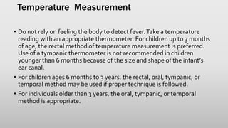 Temperature Measurement
• Do not rely on feeling the body to detect fever.Take a temperature
reading with an appropriate thermometer. For children up to 3 months
of age, the rectal method of temperature measurement is preferred.
Use of a tympanic thermometer is not recommended in children
younger than 6 months because of the size and shape of the infant’s
ear canal.
• For children ages 6 months to 3 years, the rectal, oral, tympanic, or
temporal method may be used if proper technique is followed.
• For individuals older than 3 years, the oral, tympanic, or temporal
method is appropriate.
 