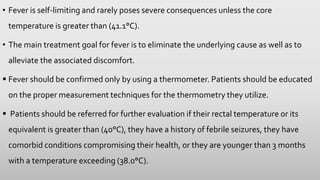 • Fever is self-limiting and rarely poses severe consequences unless the core
temperature is greater than (41.1°C).
• The main treatment goal for fever is to eliminate the underlying cause as well as to
alleviate the associated discomfort.
 Fever should be confirmed only by using a thermometer. Patients should be educated
on the proper measurement techniques for the thermometry they utilize.
 Patients should be referred for further evaluation if their rectal temperature or its
equivalent is greater than (40°C), they have a history of febrile seizures, they have
comorbid conditions compromising their health, or they are younger than 3 months
with a temperature exceeding (38.0°C).
 