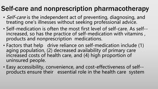 Self-care and nonprescription pharmacotherapy
• Self-care is the independent act of preventing, diagnosing, and
treating one’s illnesses without seeking professional advice.
• Self-medication is often the most first level of self-care. As self--
increased, so has the practice of self-medication with vitamins ,
products and nonprescription medications.
• Factors that help drive reliance on self-medication include (1)
aging population, (2) decreased availability of primary care
increased costs of health care, and (4) high proportion of
uninsured people.
• Easy accessibility, convenience, and cost-effectiveness of self--
products ensure their essential role in the health care system
 