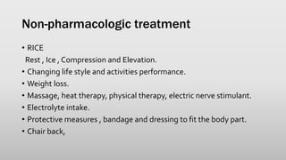 Non-pharmacologic treatment
• RICE
Rest , Ice , Compression and Elevation.
• Changing life style and activities performance.
• Weight loss.
• Massage, heat therapy, physical therapy, electric nerve stimulant.
• Electrolyte intake.
• Protective measures , bandage and dressing to fit the body part.
• Chair back,
 