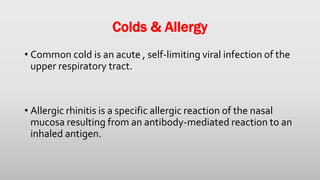 Colds & Allergy
• Common cold is an acute , self-limiting viral infection of the
upper respiratory tract.
• Allergic rhinitis is a specific allergic reaction of the nasal
mucosa resulting from an antibody-mediated reaction to an
inhaled antigen.
 