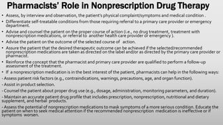 Pharmacists’ Role in Nonprescription Drug Therapy
• Assess, by interview and observation, the patient’s physical complaint/symptoms and medical condition .
• Differentiate self-treatable conditions from those requiring referral to a primary care provider or emergency
department.
• Advise and counsel the patient on the proper course of action (i.e., no drug treatment, treatment with
nonprescription medications, or referral to another health care provider or emergency ).
• Advise the patient on the outcome of the selected course of action.
• Assure the patient that the desired therapeutic outcome can be achieved if the selected/recommended
nonprescription medications are taken as directed on the label and/or as directed by the primary care provider or
pharmacist.
• Reinforce the concept that the pharmacist and primary care provider are qualified to perform a follow-up
assessment of the treatment.
• If a nonprescription medication is in the best interest of the patient, pharmacists can help in the following ways:
- Assess patient risk factors (e.g., contraindications, warnings, precautions, age, and organ function).
- Assist in product selection.
- Counsel the patient about proper drug use (e.g., dosage, administration, monitoring parameters, and duration).
- Maintain an accurate patient drug profile that includes prescription, nonprescription, nutritional and dietary
supplement, and herbal products.
- Assess the potential of nonprescription medications to mask symptoms of a more serious condition. Educate the
patient on when to seek medical attention if the recommended nonprescription medication is ineffective or if
symptoms worsen.
 