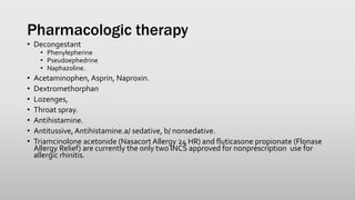 Pharmacologic therapy
• Decongestant
• Phenylepherine
• Pseudoephedrine
• Naphazoline.
• Acetaminophen, Asprin, Naproxin.
• Dextromethorphan
• Lozenges,
• Throat spray.
• Antihistamine.
• Antitussive, Antihistamine.a/ sedative, b/ nonsedative.
• Triamcinolone acetonide (Nasacort Allergy 24 HR) and fluticasone propionate (Flonase
Allergy Relief) are currently the only two INCS approved for nonprescription use for
allergic rhinitis.
 