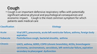 Cough
• Cough is an important defensive respiratory reflex with potentially
significant adverse physical and psychological consequences and
economic impact. Cough is the most common symptom for which
patients seek medical care
Classification Etiology
Acute Viral URTI, pneumonia, acute left ventricular failure, asthma, foreign body
aspiration
Subacute Postinfectious cough, bacterial sinusitis, asthma
Chronic UACS, asthma, GERD, COPD (chronic bronchitis), ACEIs, bronchogenic
carcinoma, carcinomatosis, sarcoidosis, left ventricular failure, aspiration
secondary to pharyngeal dysfunction
 