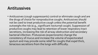 Antitussives
• Antitussives (cough suppressants) control or eliminate cough and are
the drugs of choice for nonproductive coughs. Antitussives should
not be used to treat productive cough unless the potential benefit
outweighs the risk (e.g., significant nocturnal cough). Suppression of
productive coughs may lead to retention of lower respiratory tract
secretions, increasing the risk of airway obstruction and secondary
bacterial infection. Protussives (expectorants) change the
consistency of mucus and increase the volume of expectorated
sputum and may provide some relief for coughs that expel thick,
tenacious secretions from the lungs with difficulty.
 