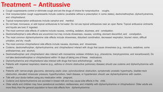 Treatment – Antitussive
Cough suppressants control or eliminate cough and are the drugs of choice for nonproductive coughs.
Oral nonprescription cough suppressants include codeine (available without a prescription in some states), dextromethorphan, diphenhydramine,
and chlophedianol.
Topical nonprescription antitussives include camphor and menthol.
Do not heat, microwave, or add topical antitussives to hot water. Do not use topical antitussives near an open flame. Topical antitussive ointments
and liquids are toxic if ingested.
The most common side effects of codeine include nausea, vomiting, sedation, dizziness, and constipation.
Dextromethorphan’s side effects are uncommon but may include drowsiness, nausea, vomiting, stomach discomfort, and constipation.
The most common diphenhydramine side effects include drowsiness, disturbed coordination, decreased respiration, blurred vision, difficult
urination, and dry mouth.
The most common chlophedianol side effects include nausea, dizziness, and drowsiness.
Codeine, dextromethorphan, diphenhydramine, and chlophedianol interact with drugs that cause drowsiness (e.g., narcotics, sedatives, some
antihistamines, and alcohol).
Dextromethorphan and chlophedianol also interact with monoamine oxidase inhibitors (e.g., phenelzine, tranylcypromine, and isocarboxazid). Do
not take dextromethorphan or chlophedianol within 14 days of taking one of these medications.
Diphenhydramine and chlophedianol also interact with drugs that have anticholinergic activity.
Patients with impaired respiratory reserve (e.g., asthma or chronic obstructive pulmonary disease) should use codeine and diphenhydramine with
caution.
Patients with narrow-angle glaucoma, stenosing peptic ulcer, pyloroduodenal obstruction, symptomatic prostatic hypertrophy, bladder-neck
obstruction, elevated intraocular pressure, hyperthyroidism, heart disease, or hypertension should use diphenhydramine with caution.
Talk with your doctor before using any medication while pregnant.
Codeine and diphenhydramine are excreted in breast milk and may cause side effects in the child.
Older adults and children may have paradoxical excitation, restlessness, and irritability with diphenhydramine or chlophedianol. Older adults are
more likely than the general population to have side effects from diphenhydramine.
 