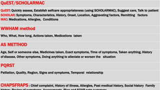 QuEST/SCHOLARMAC
QuEST: Quickly assess, Establish selfcare appropriateness (using SCHOLARMAC), Suggest care, Talk to patient
SCHOLAR: Symptoms, Characteristics, History, Onset, Location, Aggravating factors, Remitting factors
MAC: Medications, Allergies, Conditions
WWHAM method
Who, What, How long, Actions taken, Medications taken
AS METTHOD
Age, Self or someone else, Medicines taken, Exact symptoms, Time of symptoms, Taken anything, History
of disease, Other symptoms, Doing anything to alleviate or worsen the situation
PQRST
Palliation, Quality, Region, Signs and symptoms, Temporal relationship
CHAPSFRAPS : Chief complaint, History of illness, Allergies, Past medical history, Social history Family
 