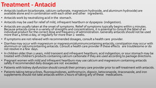 Treatment - Antacid
• Antacids (sodium bicarbonate, calcium carbonate, magnesium hydroxide, and aluminum hydroxide) are
available alone and in combination with each other and other ingredients.
• Antacids work by neutralizing acid in the stomach.
• Antacids may be used for relief of mild, infrequent heartburn or dyspepsia (indigestion).
• Antacids are usually taken at the onset of symptoms. Relief of symptoms typically begins within 5 minutes.
Because antacids come in a variety of strengths and concentrations, it is essential to consult the label of an
individual product for the correct dose and frequency of administration.Generally antacids should not be used
more than 4 times a day, or regularly for more than 2 weeks.
• If symptoms are not relieved with recommended dosages, consult a health care provider.
• Diarrhea may occur with magnesium or magnesium/aluminumcontaining antacids; constipation may occur with
aluminum or calciumcontaining antacids.Consult a health care provider if these effects are troublesome or do
not resolve in a few days.
• In children older than 2 years, mild transient and infrequent heartburn; acid indigestion; or sour stomach may be
treated with children’s products containing calcium carbonate if they are used according to package directions.
• Pregnant women with mild and infrequent heartburn may use calcium and magnesium containing antacids
safely if recommended daily dosages are not exceeded.
• Patients with kidney dysfunction should consult their primary care provider prior to self-treatment with antacids.
• Patients taking tetracyclines, fluoroquinolones, azithromycin, digoxin, ketoconazole, itraconazole, and iron
supplements should not take antacids within 2 hours of taking any of these medications.
 