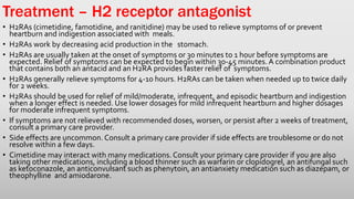 • H2RAs (cimetidine, famotidine, and ranitidine) may be used to relieve symptoms of or prevent
heartburn and indigestion associated with meals.
• H2RAs work by decreasing acid production in the stomach.
• H2RAs are usually taken at the onset of symptoms or 30 minutes to 1 hour before symptoms are
expected. Relief of symptoms can be expected to begin within 30-45 minutes. A combination product
that contains both an antacid and an H2RA provides faster relief of symptoms.
• H2RAs generally relieve symptoms for 4-10 hours. H2RAs can be taken when needed up to twice daily
for 2 weeks.
• H2RAs should be used for relief of mild/moderate, infrequent, and episodic heartburn and indigestion
when a longer effect is needed. Use lower dosages for mild infrequent heartburn and higher dosages
for moderate infrequent symptoms.
• If symptoms are not relieved with recommended doses, worsen, or persist after 2 weeks of treatment,
consult a primary care provider.
• Side effects are uncommon. Consult a primary care provider if side effects are troublesome or do not
resolve within a few days.
• Cimetidine may interact with many medications. Consult your primary care provider if you are also
taking other medications, including a blood thinner such as warfarin or clopidogrel, an antifungal such
as ketoconazole, an anticonvulsant such as phenytoin, an antianxiety medication such as diazepam, or
theophylline and amiodarone.
Treatment – H2 receptor antagonist
 
