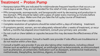 Treatment – Proton Pump
• Nonprescription PPIs are indicated for mild/moderate frequent heartburn that occurs 2 or
more days a week.They are not intended for the relief of mild, occasional heartburn.
• PPIs (omeprazole, esomeprazole, and lansoprazole) work by decreasing acid production in
the stomach. PPIs should be taken with a glass of water every morning 30 minutes before
breakfast for 14 days. Make sure that you take the full 14day course of treatment.
• Do not take more than 1 tablet a day.
• Complete resolution of symptoms should be noted within 4 days of initiating treatment.
• If symptoms persist, worsen, are not adequately relieved after 2 weeks of treatment, or recur
before 4 months has elapsed since treatment, consult your primary care provider.
• Do not crush or chew tablets or capsules because this may decrease the effectiveness of the
PPI.
• Side effects are uncommon.Consult a health care provider if side effects are troublesome or
do not resolve within a few days.
• Consult a health care provider if you are also taking other medications, including a blood
thinner such as warfarin or clopidogrel, an antifungal such as ketoconazole, an anticonvulsant
such as phenytoin, an antianxiety medication such as diazepam, antiretroviral medications,
methotrexate, theophylline, tacrolimus, digoxin, or cilostazol
 