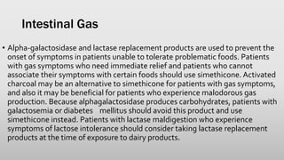 Intestinal Gas
• Alpha-galactosidase and lactase replacement products are used to prevent the
onset of symptoms in patients unable to tolerate problematic foods. Patients
with gas symptoms who need immediate relief and patients who cannot
associate their symptoms with certain foods should use simethicone. Activated
charcoal may be an alternative to simethicone for patients with gas symptoms,
and also it may be beneficial for patients who experience malodorous gas
production. Because alphagalactosidase produces carbohydrates, patients with
galactosemia or diabetes mellitus should avoid this product and use
simethicone instead. Patients with lactase maldigestion who experience
symptoms of lactose intolerance should consider taking lactase replacement
products at the time of exposure to dairy products.
 