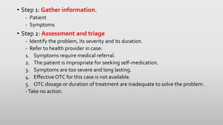 • Step 1: Gather information.
- Patient
- Symptoms
• Step 2: Assessment and triage
- Identify the problem, its severity and its duration.
- Refer to health provider in case:
1. Symptoms require medical referral.
2. The patient is impropriate for seeking self-medication.
3. Symptoms are too severe and long lasting.
4. Effective OTC for this case is not available.
5. OTC dosage or duration of treatment are inadequate to solve the problem.
-Take no action.
 