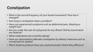 Constipation
• What is the normal frequency of your bowel movement? How has it
changed?
• How long is constipation been a problem?
• Have you experienced symptoms such as abdominal pain, bloating or
weight loss?
• Are you under the care of a physician for any illness? Did he recommend
any laxative?
• What medications are currently taking?
• Have you attempted to alleviate constipation by dietary measures such as
increasing fruit uptake?
• Which laxative products have you used previously? where they effective?
 