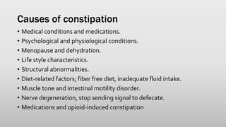 Causes of constipation
• Medical conditions and medications.
• Psychological and physiological conditions.
• Menopause and dehydration.
• Life style characteristics.
• Structural abnormalities.
• Diet-related factors; fiber free diet, inadequate fluid intake.
• Muscle tone and intestinal motility disorder.
• Nerve degeneration, stop sending signal to defecate.
• Medications and opioid-induced constipation
 