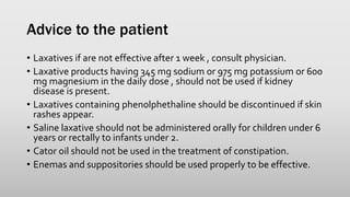 Advice to the patient
• Laxatives if are not effective after 1 week , consult physician.
• Laxative products having 345 mg sodium or 975 mg potassium or 600
mg magnesium in the daily dose , should not be used if kidney
disease is present.
• Laxatives containing phenolphethaline should be discontinued if skin
rashes appear.
• Saline laxative should not be administered orally for children under 6
years or rectally to infants under 2.
• Cator oil should not be used in the treatment of constipation.
• Enemas and suppositories should be used properly to be effective.
 