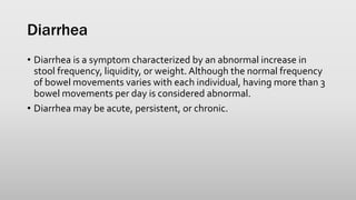 Diarrhea
• Diarrhea is a symptom characterized by an abnormal increase in
stool frequency, liquidity, or weight. Although the normal frequency
of bowel movements varies with each individual, having more than 3
bowel movements per day is considered abnormal.
• Diarrhea may be acute, persistent, or chronic.
 
