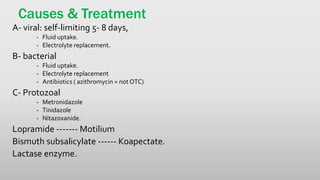 Causes & Treatment
A- viral: self-limiting 5- 8 days,
- Fluid uptake.
- Electrolyte replacement.
B- bacterial
- Fluid uptake.
- Electrolyte replacement
- Antibiotics ( azithromycin = not OTC)
C- Protozoal
- Metronidazole
- Tinidazole
- Nitazoxanide.
Lopramide ------- Motilium
Bismuth subsalicylate ------ Koapectate.
Lactase enzyme.
 