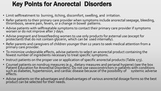 Key Points for Anorectal Disorders
• Limit selftreatment to burning, itching, discomfort, swelling, and irritation.
• Refer patients to their primary care provider when symptoms include anorectal seepage, bleeding,
thrombosis, severe pain, fevers, or a change in bowel patterns.
• Advise patients with selftreatable symptoms to contact their primary care provider if symptoms
worsen or do not improve after 7 days.
• Advise pregnant and breastfeeding women to use only products for external use (except for
protectants that do not contain glycerin, which can be used internally).
• Refer parents and caregivers of children younger than 12 years to seek medical attention from a
primary care provider.
• To minimize undesirable effects, advise patients to select an anorectal product containing the
fewest number of ingredients necessary to treat specific symptoms.
• Instruct patients on the proper use or application of specific anorectal products (Table 173).
• Counsel patients on nondrug measures (e.g., dietary measures and perianal hygiene) (see the box
Patient Education for Anorectal Disorders). Do not use vasoconstrictors in patients with conditions
such as diabetes, hypertension, and cardiac disease because of the possibility of systemic adverse
effects.
• Advise patients on the advantages and disadvantages of various anorectal dosage forms so the best
product can be selected for their needs.
 