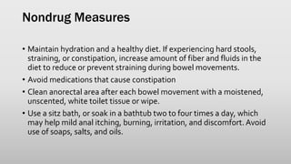 Nondrug Measures
• Maintain hydration and a healthy diet. If experiencing hard stools,
straining, or constipation, increase amount of fiber and fluids in the
diet to reduce or prevent straining during bowel movements.
• Avoid medications that cause constipation
• Clean anorectal area after each bowel movement with a moistened,
unscented, white toilet tissue or wipe.
• Use a sitz bath, or soak in a bathtub two to four times a day, which
may help mild anal itching, burning, irritation, and discomfort. Avoid
use of soaps, salts, and oils.
 