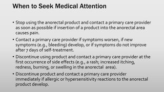 When to Seek Medical Attention
• Stop using the anorectal product and contact a primary care provider
as soon as possible if insertion of a product into the anorectal area
causes pain.
• Contact a primary care provider if symptoms worsen, if new
symptoms (e.g., bleeding) develop, or if symptoms do not improve
after 7 days of self-treatment.
• Discontinue using product and contact a primary care provider at the
first occurrence of side effects (e.g., a rash; increased itching,
redness, burning, or swelling in the anorectal area).
• Discontinue product and contact a primary care provider
immediately if allergic or hypersensitivity reactions to the anorectal
product develop.
 