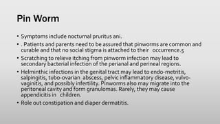 Pin Worm
• Symptoms include nocturnal pruritus ani.
• . Patients and parents need to be assured that pinworms are common and
curable and that no social stigma is attached to their occurrence.5
• Scratching to relieve itching from pinworm infection may lead to
secondary bacterial infection of the perianal and perineal regions.
• Helminthic infections in the genital tract may lead to endo-metritis,
salpingitis, tubo-ovarian abscess, pelvic inflammatory disease, vulvo-
vaginitis, and possibly infertility. Pinworms also may migrate into the
peritoneal cavity and form granulomas. Rarely, they may cause
appendicitis in children.
• Role out constipation and diaper dermatitis.
 